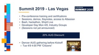 • Pre-conference training and certifications
• Sessions, demos, Keynotes, access to Atlassian
• Bash, hackathon, ShipIt Live
• Developer Day Mon 4/8, Industry Groups
• (Sessions not yet announced)
• Denver AUG gathering before Kickoff
○ Tue 4/9 4:00 PM “Citizens”
Summit 2019 - Las Vegas
20% AUG Discount:
 
