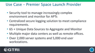 Use Case – Premier Space Launch Provider
• Security tool to manage increasingly complex
environment and monitor for APTs
• Centralized secure logging solution to meet compliance
requirements.
• 65 + Unique Data Sources to Aggregate and Monitor
• Multiple major data centers as well as remote offices.
• Over 2,000 server systems and 5,000 end user
workstations.
 