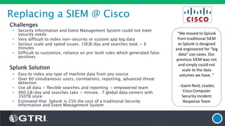 Replacing a SIEM @ Cisco
Challenges
• Security Information and Event Management System could not meet
security needs
• Very difficult to index non-security or custom app log data
• Serious scale and speed issues. 10GB/day and searches took > 6
minutes
• Difficult to customize, reliance on pre-built rules which generated false
positives
Splunk Solution
• Easy to index any type of machine data from any source
• Over 60 simultaneous users, correlations, reporting, advanced threat
detection
• Use all data + flexible searches and reporting = empowered team
• 900 GB/day and searches take < minute. 7 global data centers with
350TB store
• Estimated that Splunk is 25% the cost of a traditional Security
Information and Event Management System
“We moved to Splunk
from traditional SIEM
as Splunk is designed
and engineered for “big
data” use cases. Our
previous SIEM was not
and simply could not
scale to the data
volumes we have. “
- Gavin Reid, Leader,
Cisco Computer
Security Incident
Response Team
 