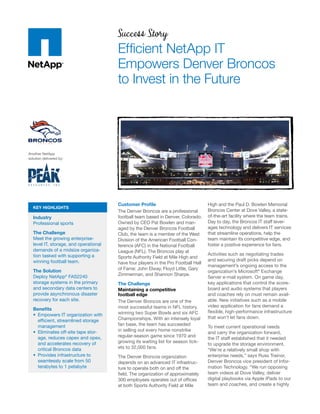 Success Story
                                       Efficient NetApp IT
                                       Empowers Denver Broncos
                                       to Invest in the Future




Another NetApp
solution delivered by:




                                       Customer Profile                             High and the Paul D. Bowlen Memorial
  KEY HIGHLIGHTS
                                       The Denver Broncos are a professional        Broncos Center at Dove Valley, a state-
  Industry                             football team based in Denver, Colorado.     of-the-art facility where the team trains.
  Professional sports                  Owned by CEO Pat Bowlen and man-             Day to day, the Broncos IT staff lever-
                                       aged by the Denver Broncos Football          ages technology and delivers IT services
  The Challenge                        Club, the team is a member of the West       that streamline operations, help the
  Meet the growing enterprise-         Division of the American Football Con-       team maintain its competitive edge, and
  level IT, storage, and operational   ference (AFC) in the National Football       foster a positive experience for fans.
  demands of a midsize organiza-       League (NFL). The Broncos play at
  tion tasked with supporting a                                                     Activities such as negotiating trades
                                       Sports Authority Field at Mile High and
  winning football team.                                                            and securing draft picks depend on
                                       have four players in the Pro Football Hall
                                                                                    management’s ongoing access to the
  The Solution                         of Fame: John Elway, Floyd Little, Gary
                                                                                    organization’s Microsoft® Exchange
  Deploy NetApp® FAS2240               Zimmerman, and Shannon Sharpe.
                                                                                    Server e-mail system. On game day,
  storage systems in the primary       The Challenge                                key applications that control the score-
  and secondary data centers to        Maintaining a competitive                    board and audio systems that players
  provide asynchronous disaster        football edge                                and coaches rely on must remain avail-
  recovery for each site.              The Denver Broncos are one of the            able. New initiatives such as a mobile
                                       most successful teams in NFL history,        video application for fans demand a
  Benefits
                                       winning two Super Bowls and six AFC          flexible, high-performance infrastructure
  •	 Empowers IT organization with
                                       Championships. With an intensely loyal       that won’t let fans down.
     efficient, streamlined storage
     management                        fan base, the team has succeeded
                                                                                    To meet current operational needs
  •	 Eliminates off-site tape stor-    in selling out every home nonstrike
                                                                                    and carry the organization forward,
     age, reduces capex and opex,      regular-season game since 1970 and
                                                                                    the IT staff established that it needed
     and accelerates recovery of       growing its waiting list for season tick-
                                                                                    to upgrade the storage environment.
     critical Broncos data             ets to 32,000 fans.
                                                                                    “We’re a relatively small shop with
  •	 Provides infrastructure to        The Denver Broncos organization              enterprise needs,” says Russ Trainor,
     seamlessly scale from 50          depends on an advanced IT infrastruc-        Denver Broncos vice president of Infor-
     terabytes to 1 petabyte           ture to operate both on and off the          mation Technology. “We run opposing
                                       field. The organization of approximately     team videos at Dove Valley, deliver
                                       300 employees operates out of offices        digital playbooks via Apple iPads to our
                                       at both Sports Authority Field at Mile       team and coaches, and create a highly
 