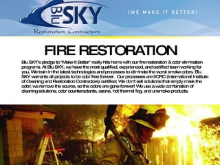 FIRE RESTORATION Blu SKY's pledge to "Make It Better" really hits home with our fire restoration & odor elimination programs. At Blu SKY, we have the most qualified, experienced, and certified team working for you. We train in the latest technologies and processes to eliminate the worst smoke odors. Blu SKY warrants all projects to be odor free forever.  Our processes are IICRC (International Institute of Cleaning and Restoration Contractors) certified. We don't sell solutions that simply mask the odor; we remove the source, so the odors are gone forever! We use a wide combination of cleaning solutions, odor counteractants, ozone, hot thermal fog, and unsmoke products. 
