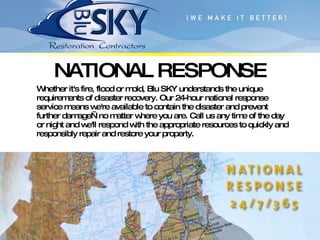 NATIONAL RESPONSE Whether it's fire, flood or mold, Blu SKY understands the unique requirements of disaster recovery. Our 24-hour national response service means we're available to contain the disaster and prevent further damage—no matter where you are. Call us any time of the day or night and we'll respond with the appropriate resources to quickly and responsibly repair and restore your property. 