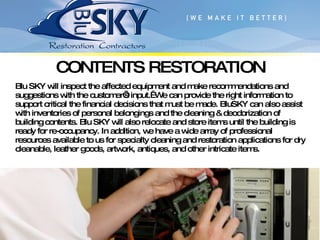 CONTENTS RESTORATION Blu SKY will inspect the affected equipment and make recommendations and suggestions with the customer’s input.  We can provide the right information to support critical the financial decisions that must be made. BluSKY can also assist with inventories of personal belongings and the cleaning & deodorization of building contents. Blu SKY will also relocate and store items until the building is ready for re-occupancy. In addition, we have a wide array of professional resources available to us for specialty cleaning and restoration applications for dry cleanable, leather goods, artwork, antiques, and other intricate items. 