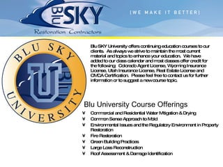 Commercial and Residential Water Mitigation & Drying Common Sense Approach to Mold Environmental Issues and the Regulatory Environment in Property Restoration Fire Restoration Green Building Practices Large Loss Reconstruction Roof Assessment & Damage Identification Blu SKY University offers continuing education courses to our clients.  As always we strive to maintain the most current material and topics to enhance your education.  We have added to our class calendar and most classes offer credit for the following:  Colorado Agent License, Wyoming Insurance License, Utah Insurance License, Real Estate License and CMCA Certification.  Please feel free to contact us for further information or to suggest a new course topic. Blu University Course Offerings 