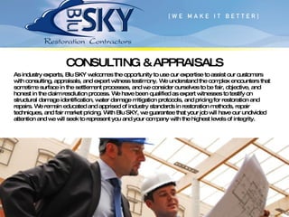 CONSULTING & APPRAISALS As industry experts, Blu SKY welcomes the opportunity to use our expertise to assist our customers with consulting, appraisals, and expert witness testimony. We understand the complex encounters that sometime surface in the settlement processes, and we consider ourselves to be fair, objective, and honest in the claim resolution process. We have been qualified as expert witnesses to testify on structural damage identification, water damage mitigation protocols, and pricing for restoration and repairs. We remain educated and apprised of industry standards in restoration methods, repair techniques, and fair market pricing. With Blu SKY, we guarantee that your job will have our undivided attention and we will seek to represent you and your company with the highest levels of integrity. 