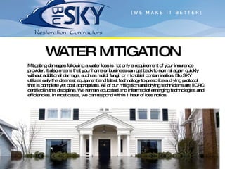 Mitigating damages following a water loss is not only a requirement of your insurance provider, it also means that your home or business can get back to normal again quickly without additional damage, such as mold, fungi, or microbial contamination. Blu SKY utilizes only the cleanest equipment and latest technology to prescribe a drying protocol that is complete yet cost appropriate. All of our mitigation and drying technicians are IICRC certified in this discipline. We remain educated and informed of emerging technologies and efficiencies. In most cases, we can respond within 1 hour of loss notice. WATER MITIGATION 