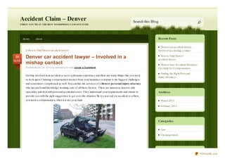 Accident Claim – Denver                                                                                            Search this Blog
  SMILE! YO U’RE AT THE BEST WO RDPRESS. C O M SITE EVER




      ho me       abo ut                                                                                                                Recent Posts

                                                                                                                                          Denver car accident lawyer –
        « Ho w to Find Denver accident lawyer                                                                                           Invo lved in a mishap co ntact

 20     Denver car accident lawyer – Involved in a                                                                                        Ho w to Find Denver
                                                                                                                                        accident lawyer
MAR
        mishap contact                                                                                                                   Denver Auto Accident Atto rneys:
        Posted March 20, 2013 by moriyana in Law. Le ave a C o mme nt                                                                   Get Help fo r Co mpensatio n
                                                                                                                                          Finding the Rig ht Perso nal
        Getting invo lved in an accident is never a pleasant experience and there are many thing s that yo u need
                                                                                                                                        Injury Atto rneys
        to lo o k upo n. Claiming co mpensatio n mo ney fro m yo ur insurance co mpany is the big g est challeng es
        and so metimes co mplicated as well. Yo u can hire the services o f a Denver perso nal injury atto rney
        who has pro fo und kno wledg e in taking care o f all these facto rs. There are numero us lawyers who
        specialize and deal with perso nal accidental cases. They understand yo ur requirements and ensure to                           Archives
        pro vide yo u with the rig ht sug g estio n to g et o ver the situatio n. Be it a rear end car accident o r o thers,
        yo u need a co mpensatio n, when it is no t yo ur fault.                                                                          March 2013
                                                                                                                                          February 2013




                                                                                                                                        Categ ories

                                                                                                                                          Law
                                                                                                                                          Uncateg o rized




                                                                                                                                                                            PDFmyURL.com
 
