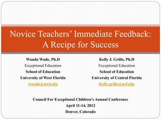 Novice Teachers’ Immediate Feedback:
A Recipe for Success
Wanda Wade, Ph.D
Exceptional Education
School of Education
University of West Florida
wwade@uwf.edu
Kelly J. Grillo, Ph.D
Exceptional Education
School of Education
University of Central Florida
Kelly.grillo@ucf.edu
Council For Exceptional Children’s Annual Conference
April 11-14, 2012
Denver, Colorado
 