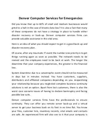 Denver Computer Services for Emergencies
Did you know that up to 60% of small and medium businesses would
grind to a halt in the case of drastic data loss? It is also a fact that many
of these companies do not have a strategy in place to handle either
disaster recovery or back-up. Denver computer services firms can
provide valuable assistance in this vital area.
Here is an idea of what you should expect to get in a good back-up and
disaster recovery plan.
Of course, after any traumatic IT event the number one priority is to get
things running again as soon as possible. The network needs to be
revived and the employees need to be back at work. The longer the
downtime that your company experiences, the greater is the financial
loss.
System downtime due to a catastrophic event should not be measured
in days but in minutes instead. You have customers, suppliers,
distributors and affiliated companies depending on you. Jeopardizing
your relationship because you neglected complete business continuity
solutions is not an option. Apart from lost customers, there is also the
worst case scenario issues of having to declare bankruptcy and facing
possible law suits.
Denver computer services firms have the professionals to ensure
continuity. They can offer you remote server back-up and a virtual
server to get your business back on its feet in no time flat. You know
your files, customer lists, inventory records, vital emails and contacts
are safe. An experienced firm will also see to it that your company is
 