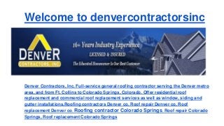 Welcome to denvercontractorsinc
Denver Contractors, Inc. Full-service general roofing contractor serving the Denver metro
area, and from Ft. Collins to Colorado Springs, Colorado. Offer residential roof
replacement and commercial roof replacement services as well as window, siding and
gutter installations.Roofing contractors Denver co, Roof repair Denver co, Roof
replacement Denver co, Roofing contractor Colorado Springs, Roof repair Colorado
Springs, Roof replacement Colorado Springs
 
