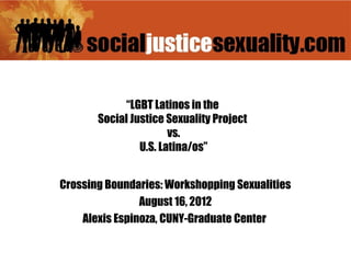 “LGBT Latinos in the
       Social Justice Sexuality Project
                       vs.
                U.S. Latina/os”


Crossing Boundaries: Workshopping Sexualities
                August 16, 2012
    Alexis Espinoza, CUNY-Graduate Center
 