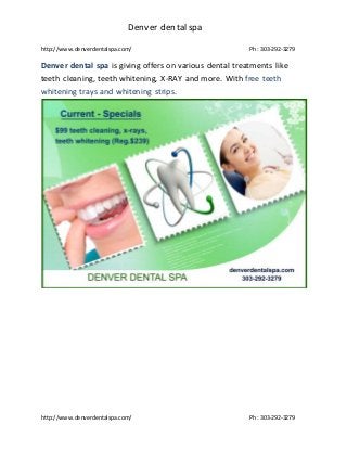Denver dentalspa
http://www.denverdentalspa.com/ Ph: 303-292-3279
http://www.denverdentalspa.com/ Ph: 303-292-3279
Denver dental spa is giving offers on various dental treatments like
teeth cleaning, teeth whitening, X-RAY and more. With free teeth
whitening trays and whitening strips.
 