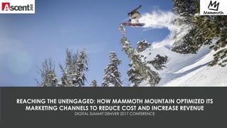 1
REACHING THE UNENGAGED: HOW MAMMOTH MOUNTAIN OPTIMIZED ITS
MARKETING CHANNELS TO REDUCE COST AND INCREASE REVENUE
DIGITAL SUMMIT DENVER 2017 CONFERENCE
 