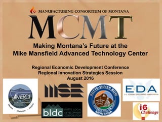 Making Montana’s Future at the
Mike Mansfield Advanced Technology Center
Regional Economic Development Conference
Regional Innovation Strategies Session
August 2016
 