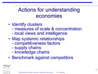 Actions for understanding economies Identify clusters - measures of scale & concentration - local views and intelligence Map systemic relationships - competitiveness factors - supply chains - knowledge chains Benchmark against competitors 