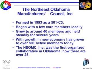 The Northeast Oklahoma Manufacturers’ Council, Inc.  Formed in 1993 as a 501-C3.  Began with a few core members locally Grew to around 40 members and held steadily for several years With growth in new economy has grown to over 80+ active members today The NEOMC, Inc. was the first organized collaborative in Oklahoma, now there are over 25! 