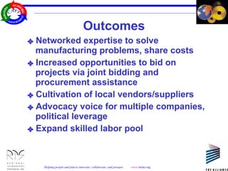 Outcomes Networked expertise to solve manufacturing problems, share costs Increased opportunities to bid on projects via joint bidding and procurement assistance  Cultivation of local vendors/suppliers Advocacy voice for multiple companies, political leverage Expand skilled labor pool 