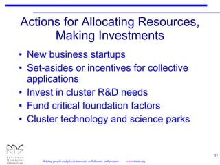 Actions for Allocating Resources, Making Investments New business startups Set-asides or incentives for collective applications Invest in cluster R&D needs Fund critical foundation factors Cluster technology and science parks 