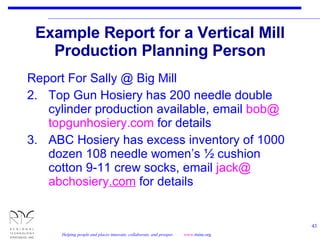Example Report for a Vertical Mill Production Planning Person Report For Sally @ Big Mill Top Gun Hosiery has 200 needle double cylinder production available, email  bob@ topgunhosiery .com  for details ABC Hosiery has excess inventory of 1000 dozen 108 needle women’s ½ cushion cotton 9-11 crew socks, email  jack@ abchosiery .com  for details 