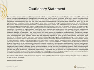 Cautionary Statement
40
This presentation contains certain forward‐looking statements within the meaning of the Private Securities Litigation Reform Act of 1995. Such forward-
looking statements involve known and unknown risks, uncertainties, and other factors that could cause actual results to differ materially from the
projections and estimates contained herein and include, but are not limited to, the statements that Royal Gold is a high margin, low cost business; that
the Company holds a portfolio of long lived, high quality core assets; that full production at Mt. Milligan would comprise 50% of our 2013 net gold
equivalent ounces production; that the Company expects to see future production of net gold equivalent ounces due to both Mt. Milligan and
Pascua‐Lama; that commercial production is expected during the fourth quarter of calendar 2013 at Mt. Milligan; that Mt. Milligan has many attractive
qualities including a favorable geographic location, strong local and regional infrastructure, long mine life, decreased construction risk and permitting, a
low strip ratio, exploration upside and attractive operating economics; that Royal Gold has maintained cost and capital allocation discipline; and that
the Company is confident in the long term value of Pascua-Lama. Factors that could cause actual results to differ materially from these forward‐looking
statements include, among others: the risks inherent in construction, development and operation of mining properties, including those specific to a new
mine being developed and operated by a base metals company, such as Mt. Milligan, and those specific to the development and operation of a major
new mine, such as Pascua-Lama; changes in gold and other metals prices; decisions and activities of the Company’s management; unexpected operating
costs; environmental and permit problems; litigation and other government regulation or action on Pascua-Lama; decisions and activities of the
operators of the Company’s royalty and stream properties; unanticipated grade, geological, metallurgical, processing or other problems at the
properties; inaccuracies in technical reports and reserve estimates; revisions by operators of reserves, mineralization or production estimates; changes
in project parameters as plans of the operators are refined; the results of current or planned exploration activities; discontinuance of exploration
activities by operators; economic and market conditions; operations in land subject to First Nations jurisdiction in Canada; the ability of operators to
bring non‐producing and not yet in development projects into production and operate in accordance with feasibility studies; erroneous royalty payment
calculations; title defects to royalty properties; future financial needs of the Company; the impact of future acquisitions and royalty and stream financing
transactions; adverse changes in applicable laws and regulations; litigation; and risks associated with conducting business in foreign countries, including
application of foreign laws to contract and other disputes, environmental laws, enforcement and uncertain political and economic environments. These
risks and other factors are discussed in more detail in the Company’s public filings with the Securities and Exchange Commission. Statements made
herein are as of the date hereof and should not be relied upon as of any subsequent date. The Company’s past performance is not necessarily indicative
of its future performance. The Company disclaims any obligation to update any forward‐looking statements.
The Company and its affiliates, agents, directors and employees accept no liability whatsoever for any loss or damage of any kind arising out of the use
of all or any part of this material.
Endnotes located on page 23.
September 23, 2013 2
 