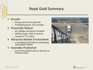 Royal Gold Summary
September 23, 2013 22
Growth
– Strong track record of growth
– Embedded growth, fully invested
Financially Robust
– Mt. Milligan investment complete
– EBITDA margin ~90% of revenue
– Liquidity of ~$1 billion
Attractive Market Environment
– a compelling alternative to challenging
equity/debt markets
Favorably Positioned
– Current Price/Book value at discount to
historical levels
Mt. Milligan Primary Crusher, July 2013
 