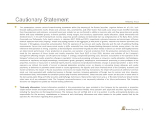 NASDAQ: RGLD
|
This presentation contains certain forward-looking statements within the meaning of the Private Securities Litigation Reform Act of 1995. Such
forward-looking statements involve known and unknown risks, uncertainties, and other factors that could cause actual results to differ materially
from the projections and estimates contained herein and include, but are not limited to: ability to maintain solid cash flow generation and quickly
deliver and enjoy embedded growth, a diverse portfolio, strong margins, lean structure, opportunistic capital allocation, capital stewardship and
dividend returns in line with historical track records; sequential growth catalysts and estimated start-up and production at the Rainy River, Cortez
Crossroads and Peñasquito Pyrite Leach projects in calendar 2017, 2018 and 2019, respectively; estimated revenue and percentages of future
revenue expected from the Company’s stream and royalty portfolio in the aggregate; a new phase of growth; mine life and reserves estimates and
forecasts of throughput, recoveries and production from the operators of our stream and royalty interests; and the lack of additional funding
requirements. Factors that could cause actual results to differ materially from these forward-looking statements include, among others: the risks
inherent in the operation of mining properties; a decreased price environment for gold and other metals on which our stream and royalty interests
are determined; performance of and production at properties, and variation of actual production from the production estimates and forecasts
made by the operators of those stream and royalty properties from fiscal 2017 to fiscal 2020; decisions and activities of the Company’s
management affecting margins, use of capital and changes in strategy; unexpected operating costs, decisions and activities of the operators of the
Company’s stream and royalty properties; changes in operators’ mining and processing techniques or stream or royalty calculation methodologies;
resolution of regulatory and legal proceedings; unanticipated grade, geological, metallurgical, environmental, processing or other problems at the
properties; revisions or inaccuracies in technical reports, reserve, resources and production estimates; changes in project parameters as plans of the
operators are refined; the results of current or planned exploration activities; errors or disputes in calculating stream deliveries and royalty
payments, or deliveries or payments under stream or royalty agreements; the liquidity and future financial needs of the Company; economic and
market conditions; the impact of future acquisitions and stream and royalty financing transactions; the impact of issuances of additional common
stock; and risks associated with conducting business in foreign countries, including application of foreign laws to contract and other disputes,
environmental laws, enforcement and uncertain political and economic environments. These risks and other factors are discussed in more detail in
the Company’s public filings with the Securities and Exchange Commission. Statements made herein are as of the date hereof and should not be
relied upon as of any subsequent date. The Company’s past performance is not necessarily indicative of its future performance. The Company
disclaims any obligation to update any forward-looking statements.
Third-party information: Certain information provided in this presentation has been provided to the Company by the operators of properties
subject to our stream and royalty interests, or is publicly available information filed by these operators with applicable securities regulatory bodies,
including the Securities and Exchange Commission. The Company has not verified, and is not in a position to verify, and expressly disclaims any
responsibility for the accuracy, completeness or fairness of such third-party information and refers readers to the public reports filed by the
operators for information regarding those properties.
Cautionary Statement
2
 