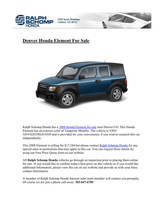 Denver Honda Element For Sale




Ralph Schomp Honda has a 2008 Honda Element for sale near Denver CO. This Honda
Element has an exterior color of Tangerine Metallic. The vehicle is VIN#
5J6YH28358L014549 and is provided for your convenience if you wish to research this car
independently.

This 2008 Element is selling for $17,244 but please contact Ralph Schomp Honda for any
special sales or promotions that may apply to this car. You can request those details by
using our Free Price Quote form on our website.

All Ralph Schomp Honda vehicles go through an inspection prior to placing them online
for sale. If you would like to confirm today's best price on this vehicle or if you would like
additional information, please view this car on our website and provide us with your basic
contact information.

A member of Ralph Schomp Honda Internet sales team member will contact you promptly.
Of course we are just a phone call away: 303-647-6785
 