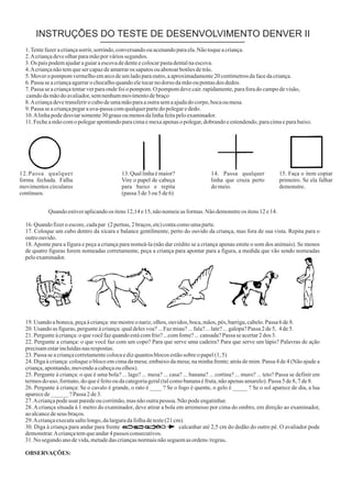 INSTRUÇÕES DO TESTE DE DESENVOLVIMENTO DENVER II
1.Tentefazeracriançasorrir,sorrindo,conversandoouacenandoparaela.Nãotoqueacriança.
2.Acriançadeveolharparamãoporváriossegundos.
3.Os paispodemajudaraguiaraescovadedenteecolocarpastadentalnaescova.
4.Acriançanãotemquesercapazdeamarraros sapatosouabotoarbotõesdetrás.
5.Moveropompomvermelhoemarcodeumladoparaoutro,aaproximadamente20centímetrosdafacedacriança.
6.Passa seacriançaagarrarochocalhoquandoeletocarnodorso damãooupontasdos dedos.
7.Passa seacriançatentarverparaondefoiopompom.O pompomdevecair.rapidamente,paraforadocampodevisão,
caindodamãodoavaliador,semnenhummovimentodebraço
8.Acriançadevetransferirocubodeumamãoparaaoutrasemaajudadocorpo,bocaoumesa.
9.Passa seacriançapegarauva-passacomqualquerpartedopolegarededo.
10.Alinhapodedesviarsomente30grausoumenosdalinhafeitapeloexaminador.
11.Fecheamãocomopolegarapontandoparacimaemexaapenasopolegar,dobrandoeestendendo,paracimaeparabaixo.
12.Passa qualquer
forma fechada. Falha
movimentos circulares
contínuos.
13.Quallinhaémaior?
Vire o papel de cabeça
para baixo e repita
(passa3de3ou5de6)
14. Passa qualquer
linha que cruza perto
domeio.
15. Faça o item copiar
primeiro. Se ela falhar
demonstre.
Quandoestiveraplicandoos itens12,14e15,nãonomeieasformas.Nãodemonstreos itens12e14.
16.Quandofizeroescore,cadapar (2pernas,2braços,etc)contacomoumaparte.
17. Coloque um cubo dentro da xícara e balance gentilmente, perto do ouvido da criança, mas fora de sua vista. Repita para o
outroouvido.
18.Aponte para a figura e peça a criança para nomeá-la (não dar crédito se a criança apenas emite o som dos animais). Se menos
de quatro figuras forem nomeadas corretamente, peça a criança para apontar para a figura, a medida que vão sendo nomeadas
peloexaminador.
19.Usando aboneca,peçaàcriança:memostreonariz,olhos,ouvidos,boca,mãos,pés,barriga,cabelo.Passa 6de8.
20.Usando asfiguras,pergunteàcriança:qualdelesvoa?...Fazmiau?...fala?...late?...galopa?Passa 2de5, 4de5.
21.Pergunteàcriança:oquevocêfazquandoestácomfrio?...comfome?...cansada?Passa seacertar2dos 3.
22. Pergunte a criança: o que você faz com um copo? Para que serve uma cadeira? Para que serve um lápis? Palavras de ação
precisamestarincluídasnasrespostas.
23.Passa seacriançacorretamentecolocaedizquantosblocosestãosobreopapel(1,5)
24. Diga à criança: coloque o bloco em cima da mesa; embaixo da mesa; na minha frente; atrás de mim. Passa 4 de 4 (Não ajude a
criança,apontando,movendoacabeçaouolhos).
25. Pergunte à criança: o que é uma bola? ... lago? ... mesa? ... casa? ... banana? ... cortina? ... muro? ... teto? Passa se definir em
termosdouso, formato,doqueéfeitooudacategoriageral(talcomobananaéfruta,nãoapenasamarelo).Passa 5de8,7de8.
26. Pergunte à criança: Se o cavalo é grande, o rato é ____ ? Se o fogo é quente, o gelo é _____ ? Se o sol aparece de dia, a lua
aparecede______?Passa 2de3.
27.Acriançapodeusarparedeoucorrimão,masnãooutrapessoa.Nãopodeengatinhar.
28.Acriança situada à 1 metro do examinador, deve atirar a bola em arremesso por cima do ombro, em direção ao examinador,
aoalcancedeseus braços.
29.Acriançaexecutasaltolongo,dalarguradafolhadeteste(21cm).
30. Diga à criança para andar para frente calcanhar até 2,5 cm do dedão do outro pé. O avaliador pode
demonstrar.Acriançatemqueandar4passos consecutivos.
31.No segundoanodevida,metadedascriançasnormaisnãoseguemasordens/regras.
OBSERVAÇÕES:
 