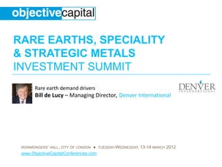 RARE EARTHS, SPECIALITY
& STRATEGIC METALS
INVESTMENT SUMMIT
       Rare earth demand drivers
       Bill de Lucy – Managing Director, Denver International




 IRONMONGERS’ HALL, CITY OF LONDON ● TUESDAY-WEDNESDAY, 13-14 MARCH 2012
 www.ObjectiveCapitalConferences.com
 