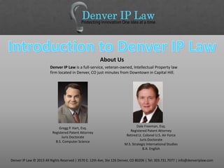 Denver IP Law is a full-service, veteran-owned, Intellectual Property law
firm located in Denver, CO just minutes from Downtown in Capital Hill.
About Us
Denver IP Law © 2013 All Rights Reserved | 3570 E. 12th Ave, Ste 126 Denver, CO 80206 | Tel: 303.731.7077 | info@denveriplaw.com
Gregg P. Hart, Esq.
Registered Patent Attorney
Juris Doctorate
B.S. Computer Science
Dale Freeman, Esq.
Registered Patent Attorney
Retired Lt. Colonel U.S. Air Force
Juris Doctorate
M.S. Strategic International Studies
B.A. English
 