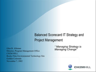 Balanced Scorecard IT Strategy and
Project Management
Glen B. Alleman
Director, Program Management Office
CH2M HILL
Rocky Flats Environmental Technology Site
Golden Colorado
November 7, 2002
“ Managing Strategy is
Managing Change”
 