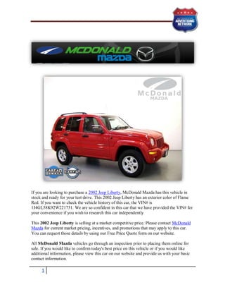 If you are looking to purchase a 2002 Jeep Liberty, McDonald Mazda has this vehicle in
stock and ready for your test drive. This 2002 Jeep Liberty has an exterior color of Flame
Red. If you want to check the vehicle history of this car, the VIN# is
1J4GL58K92W221731. We are so confident in this car that we have provided the VIN# for
your convenience if you wish to research this car independently

This 2002 Jeep Liberty is selling at a market competitive price. Please contact McDonald
Mazda for current market pricing, incentives, and promotions that may apply to this car.
You can request those details by using our Free Price Quote form on our website.

All McDonald Mazda vehicles go through an inspection prior to placing them online for
sale. If you would like to confirm today's best price on this vehicle or if you would like
additional information, please view this car on our website and provide us with your basic
contact information.

     1
 