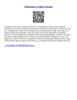 Montgomery College Dreams
Attending the University of Maryland has been a lifelong dream of mine. Due to financial
constraints, I have had to prolong my matriculation into the university. However, I know that I am
now as prepared as I could ever be. During my time at Montgomery College, I have grown as a
student, professional, and human. I have been lucky to have been educated by outstanding
professors. These individuals have helped me find a much needed platform to build my life upon. I
now have an understanding of how to achieve my goals and dreams. Montgomery College has
helped me in ways I will forever be grateful for. I know the relationships I fostered at this college
will be lifelong. Being accepted to the Smith School of Business has been my ultimate goal since
... Get more on HelpWriting.net ...
 