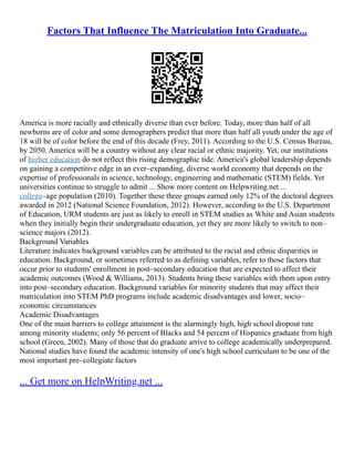 Factors That Influence The Matriculation Into Graduate...
America is more racially and ethnically diverse than ever before. Today, more than half of all
newborns are of color and some demographers predict that more than half all youth under the age of
18 will be of color before the end of this decade (Frey, 2011). According to the U.S. Census Bureau,
by 2050, America will be a country without any clear racial or ethnic majority. Yet, our institutions
of higher education do not reflect this rising demographic tide. America's global leadership depends
on gaining a competitive edge in an ever–expanding, diverse world economy that depends on the
expertise of professionals in science, technology, engineering and mathematic (STEM) fields. Yet
universities continue to struggle to admit ... Show more content on Helpwriting.net ...
college–age population (2010). Together these three groups earned only 12% of the doctoral degrees
awarded in 2012 (National Science Foundation, 2012). However, according to the U.S. Department
of Education, URM students are just as likely to enroll in STEM studies as White and Asian students
when they initially begin their undergraduate education, yet they are more likely to switch to non–
science majors (2012).
Background Variables
Literature indicates background variables can be attributed to the racial and ethnic disparities in
education. Background, or sometimes referred to as defining variables, refer to those factors that
occur prior to students' enrollment in post–secondary education that are expected to affect their
academic outcomes (Wood & Williams, 2013). Students bring these variables with them upon entry
into post–secondary education. Background variables for minority students that may affect their
matriculation into STEM PhD programs include academic disadvantages and lower, socio–
economic circumstances
Academic Disadvantages
One of the main barriers to college attainment is the alarmingly high, high school dropout rate
among minority students; only 56 percent of Blacks and 54 percent of Hispanics graduate from high
school (Green, 2002). Many of those that do graduate arrive to college academically underprepared.
National studies have found the academic intensity of one's high school curriculum to be one of the
most important pre–collegiate factors
... Get more on HelpWriting.net ...
 