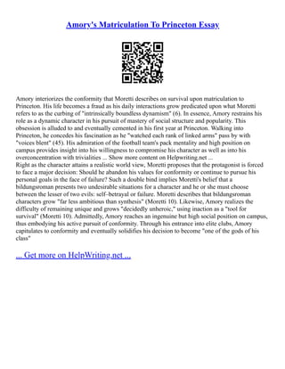 Amory's Matriculation To Princeton Essay
Amory interiorizes the conformity that Moretti describes on survival upon matriculation to
Princeton. His life becomes a fraud as his daily interactions grow predicated upon what Moretti
refers to as the curbing of "intrinsically boundless dynamism" (6). In essence, Amory restrains his
role as a dynamic character in his pursuit of mastery of social structure and popularity. This
obsession is alluded to and eventually cemented in his first year at Princeton. Walking into
Princeton, he concedes his fascination as he "watched each rank of linked arms" pass by with
"voices blent" (45). His admiration of the football team's pack mentality and high position on
campus provides insight into his willingness to compromise his character as well as into his
overconcentration with trivialities ... Show more content on Helpwriting.net ...
Right as the character attains a realistic world view, Moretti proposes that the protagonist is forced
to face a major decision: Should he abandon his values for conformity or continue to pursue his
personal goals in the face of failure? Such a double bind implies Moretti's belief that a
bildungsroman presents two undesirable situations for a character and he or she must choose
between the lesser of two evils: self–betrayal or failure. Moretti describes that bildungsroman
characters grow "far less ambitious than synthesis" (Moretti 10). Likewise, Amory realizes the
difficulty of remaining unique and grows "decidedly unheroic," using inaction as a "tool for
survival" (Moretti 10). Admittedly, Amory reaches an ingenuine but high social position on campus,
thus embodying his active pursuit of conformity. Through his entrance into elite clubs, Amory
capitulates to conformity and eventually solidifies his decision to become "one of the gods of his
class"
... Get more on HelpWriting.net ...
 