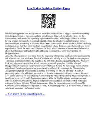 Low Stakes Decision Making Paper
It is becoming general that policy–makers use subtle interventions as triggers of decision–making
from the perspective of psychological and social forces. They seek the effective tools for the
interventions, which is in the especially high–stakes situations, including job choice as well as
having impacts persistently. It is already identified that the effect of social information on low–
stakes decisions. According to Frey and Meir (2004), for example, people prefer to donate to charity
on the condition that they know the high percentage of others' donation. An established non–profit
organization, Teach for America (TFA) send the letter which mentions a line of social information
about their historical matriculation rate, additional information ... Show more content on
Helpwriting.net ...
Also, the effect continues over time, from the beginning of the initial notification to teaching in the
fall of the second year while one fourth of teachers who initially accept the job leave the program.
The social information affects the likelihood by between 1.5 and 3.1 percentage points. When we
look into subgroups, we can find which characteristics each group has could be affected.
Disappointing Assignment subgroup increases by between 3.2 and 4.5 percentage points. On the
other hand, Pleasing Assignment subgroup is not be affected. Even though the Disappointing
Assignment subgroup decreases the likelihood of working for TFA by between 7.8 and 9.3
percentage points, the additional one sentences of social information mitigates between 40% and
55% of that decrease for this subgroup. Considering the effect of Moderately Aligned subgroups, it
is affected between 3.6 and 5.2 percentage points, while the Highly Aligned subgroups are not
affected. Likewise, Moderately Aligned subgroup which decreases the likelihood of working is
mitigated between 50% and 70% of that decrease. Also, the impact of treatment effect on Not
Certain to Join by the increase between 2.7 and 3.8 percentage points. On the other hand, Certain to
Join is not measurably influenced by the
... Get more on HelpWriting.net ...
 