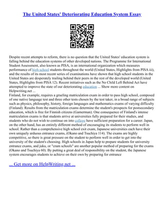 The United States' Deteriorating Education System Essay
Despite recent attempts to reform, there is no question that the United States' education system is
falling behind the education systems of other developed nations. The Programme for International
Student Assessment, also known as PISA, is an international organization which measures
performance of high school students throughout the world (United States, Highlights from PISA iii),
and the results of its most recent series of examinations have shown that high school students in the
United States are desperately trailing behind their peers in the rest of the developed world (United
States, Highlights from PISA 12). Recent initiatives such as the No Child Left Behind Act have
attempted to improve the state of our deteriorating education ... Show more content on
Helpwriting.net ...
Finland, for example, requires a grueling matriculation exam in order to pass high school, composed
of one native language test and three other tests chosen by the test taker, in a broad range of subjects
such as physics, philosophy, history, foreign languages and mathematics exams of varying difficulty
(Finland). Results from the matriculation exams determine the student's prospects for postsecondary
education, which is free for Finnish citizens (Gamerman). One consequence of Finland's intense
matriculation exams is that students arrive at universities fully prepared for their studies, and
students who do not wish to continue on into college have sufficient preparation for a career. Japan,
on the other hand, has an entirely different method of encouraging its students to perform well in
school. Rather than a comprehensive high school exit exam, Japanese universities each have their
own uniquely arduous entrance exams, (Okano and Tsuchiya 114). The exams are highly
competitive, so there is great pressure on the student to perform well in order to get into the
university of the student's choosing. High schools in Japan help to prepare students for university
entrance exams, and juku, or "cram schools" are another popular method of preparing for the exams
(Okano and Tsuchiya 60). By putting a great deal of responsibility on the student, the Japanese
system encourages students to achieve on their own by preparing for entrance
... Get more on HelpWriting.net ...
 