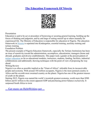 The Education Framework Of Nigeria
Presentation
Education is said to be act or procedure of bestowing or securing general learning, building up the
forces of thinking and judgment, and by and large of setting oneself up or others mentally for
experienced life. The Ministry of Education is responsible for education in Nigeria. The education
framework in Nigeria is separated into Kindergarten, essential training, auxiliary training and
tertiary training.
Foundation Problem
The present example of Nigeria Education framework, especially the Tertiary Institutions has been
an issue of sensitivity toward the administration, accomplices, educationists, managers (home and
abroad), graduates and diverse establishments. This paper took a gander at the present pattern of
tertiary education as far as educational modules, instructors, students, funding, facilities, industrial
collaborations and additionally showing techniques with the point of view of proposing the way
ahead.
Writing Review
Nigeria is as often as possible implied as the "Giant of Africa", inferable from its inconceivable
people and economy. With around 184 million occupants, Nigeria is the most jammed country in
Africa and the seventh most swarmed country on the planet. Nigeria has one of the greatest masses
of youth on the planet.
Starting 2015, Nigeria was named the world 's twentieth greatest economy, worth more than $500
billion and $1 trillion to the extent apparent GDP and purchasing power balance exclusively. It
surpassed South Africa to twist
... Get more on HelpWriting.net ...
 