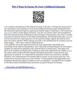 Why I Want To Pursue My Early Childhood Education
I am a student at the Illustrious Clark Atlanta University. In the fall, I will begin the second year of
my matriculation at this institution. I am an Early Childhood Education major and Spanish minor.
My educational aspirations begin by acquiring my bachelor degree. Furthermore, I will continue my
education to obtain a master degree in business. I am also very assertive that I will accomplish my
long–term educational goal of obtaining my doctoral degree in foreign policy. My vision is to begin
my journey by being an educator to the underserved population. By teaching directly after college it
will not only allow me to gain experience, but also gain knowledge, support, and mold me into a
great 21st century educator. While I educate our youth, I will simultaneously be working to earn my
master degree. ... Show more content on Helpwriting.net ...
I will establish a non–profit organization that will create opportunities (internships, jobs,
networking) for the underserved population. Since I take pride in being bilingual I am motivated to
complete my education by graduating with a doctoral degree in foreign policy. This degree will
allow me to complete my ultimate goal of making my non–profit organization into a charter school.
My charter school will provide both a Spanish and English curriculum to create diversity and
opportunity for grades K–12. I understand the importance of hard work, motivation, and GRIT.
Therefore, I am committed and will constantly fight to succeed. As my favorite quote says "You
should want to succeed as bad as you want to breath." I remain grateful to find opportunities and
foundations that provide support to students to receive an education. I am hopeful to be a recipient
of The Mays Family Scholarship Fund, and achieve my goal of being an 21st century
... Get more on HelpWriting.net ...
 