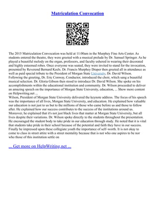 Matriculation Convocation
The 2015 Matriculation Convocation was held at 11:00am in the Murphey Fine Arts Center. As
students entered the theatre, they were greeted with a musical prelude by Dr. Samuel Springer. As he
played a beautiful melody on the organ, professors, and faculty ushered in wearing their decorated
and highly esteemed robes. Once everyone was seated, they were invited to stand for the invocation,
presented by Reverend Bernard Keels. Dr. Francis Murphey Draper then greeted all in attendance as
well as paid special tribute to the President of Morgan State University, Dr. David Wilson.
Following the greeting, Dr. Eric Conway, Conductor, introduced the choir, which sang a beautiful
musical selection. Dr. Gloria Gibson then stood to introduce Dr. David Wilson. She spoke on his
accomplishments within the educational institution and community. Dr. Wilson proceeded to deliver
an amazing speech on the importance of Morgan State University, education, ... Show more content
on Helpwriting.net ...
Wilson, President of Morgan State University delivered the keynote address. The focus of his speech
was the importance of all lives, Morgan State University, and education. He explained how valuable
our education is not just to us but to the millions of those who came before us and those to follow
after. He explained how our success contributes to the success of the institutions around us.
Moreover, he explained that it's not just black lives that matter at Morgan State University, but all
lives despite their variations. Dr. Wilson spoke directly to the students throughout the presentation.
He encouraged the student body to take pride in our education through study. He noted that it is vital
that students take pride in their school because of the potential and faith they have in our success.
Finally he impressed upon these collegiate youth the importance of self–worth. It is not okay to
come to class in street attire with a street mentality because that is not who one aspires to be nor
who those of this institution settle on
... Get more on HelpWriting.net ...
 