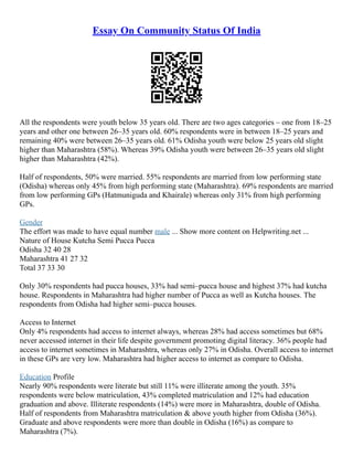 Essay On Community Status Of India
All the respondents were youth below 35 years old. There are two ages categories – one from 18–25
years and other one between 26–35 years old. 60% respondents were in between 18–25 years and
remaining 40% were between 26–35 years old. 61% Odisha youth were below 25 years old slight
higher than Maharashtra (58%). Whereas 39% Odisha youth were between 26–35 years old slight
higher than Maharashtra (42%).
Half of respondents, 50% were married. 55% respondents are married from low performing state
(Odisha) whereas only 45% from high performing state (Maharashtra). 69% respondents are married
from low performing GPs (Hatmuniguda and Khairale) whereas only 31% from high performing
GPs.
Gender
The effort was made to have equal number male ... Show more content on Helpwriting.net ...
Nature of House Kutcha Semi Pucca Pucca
Odisha 32 40 28
Maharashtra 41 27 32
Total 37 33 30
Only 30% respondents had pucca houses, 33% had semi–pucca house and highest 37% had kutcha
house. Respondents in Maharashtra had higher number of Pucca as well as Kutcha houses. The
respondents from Odisha had higher semi–pucca houses.
Access to Internet
Only 4% respondents had access to internet always, whereas 28% had access sometimes but 68%
never accessed internet in their life despite government promoting digital literacy. 36% people had
access to internet sometimes in Maharashtra, whereas only 27% in Odisha. Overall access to internet
in these GPs are very low. Maharashtra had higher access to internet as compare to Odisha.
Education Profile
Nearly 90% respondents were literate but still 11% were illiterate among the youth. 35%
respondents were below matriculation, 43% completed matriculation and 12% had education
graduation and above. Illiterate respondents (14%) were more in Maharashtra, double of Odisha.
Half of respondents from Maharashtra matriculation & above youth higher from Odisha (36%).
Graduate and above respondents were more than double in Odisha (16%) as compare to
Maharashtra (7%).
 