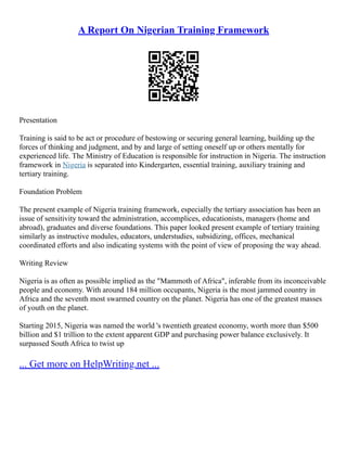A Report On Nigerian Training Framework
Presentation
Training is said to be act or procedure of bestowing or securing general learning, building up the
forces of thinking and judgment, and by and large of setting oneself up or others mentally for
experienced life. The Ministry of Education is responsible for instruction in Nigeria. The instruction
framework in Nigeria is separated into Kindergarten, essential training, auxiliary training and
tertiary training.
Foundation Problem
The present example of Nigeria training framework, especially the tertiary association has been an
issue of sensitivity toward the administration, accomplices, educationists, managers (home and
abroad), graduates and diverse foundations. This paper looked present example of tertiary training
similarly as instructive modules, educators, understudies, subsidizing, offices, mechanical
coordinated efforts and also indicating systems with the point of view of proposing the way ahead.
Writing Review
Nigeria is as often as possible implied as the "Mammoth of Africa", inferable from its inconceivable
people and economy. With around 184 million occupants, Nigeria is the most jammed country in
Africa and the seventh most swarmed country on the planet. Nigeria has one of the greatest masses
of youth on the planet.
Starting 2015, Nigeria was named the world 's twentieth greatest economy, worth more than $500
billion and $1 trillion to the extent apparent GDP and purchasing power balance exclusively. It
surpassed South Africa to twist up
... Get more on HelpWriting.net ...
 