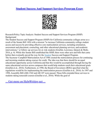Student Success And Support Services Program Essay
Research/Policy Topic Analysis: Student Success and Support Services Program (SSSP)
Background
The Student Success and Support Program (SSSP) for California community colleges arose as a
result of the Senate Bill 1456 with a mission "to increase California community college student
access and success by providing effective core matriculation services, including orientation,
assessment and placement, counseling, and other educational planning services, and academic
interventions," or follow–up services for at–risk students (Graillat, Lawrence, Quiaoit & Mohr,
2016, p. 4). While this Senate Bill established the SSSP, there were other acts and bills that came
before that eventually paved the way for the Student Success and Support Program.
The Seymour–Campbell Matriculation Act of 1986 created the matriculation process for continuing
and incoming students taking courses for credit. The idea was that there should be an equal
educational opportunity across California and that this would be accomplished through having the
same educational services across campuses that would help students reach their educational goals
(Graillat et al., 2016). Furthermore, in 1990, the Board of Governors (BOG) specified what the
regulations would be for implementing the matriculation process (Graillat et al., 2016). In 1997 and
1998, Assembly Bill (AB) 1542 and AB 107 were passed. These bills extended these services to
students taking noncredit courses (Graillat et al., 2016). While the goal of
... Get more on HelpWriting.net ...
 