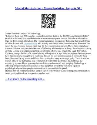 Mental Matriculation : Mental Isolation : Impacts Of...
Mental Isolation: Impacts of Technology
"Life over these past 200 years has changed more than it did in the 10,000 years that preceded it."
(statisticbrain.com) Everyone knows that when someone spends time on their electronic devices
they cut down social interaction. The younger generation presupposes that using their smartphones
or other devices with communication will actually make them more communicative. However, that
is not the case, because humans need face–to–face intercommunications. I have been magnetized
into that hole that everyone is in because of believing what everyone is doing. Spending more of my
daytime looking at a screen and getting one of many adverse side effects like sleep deprivation.
Even my younger brother of 6 started playing video games; at age 10 he has a phone because people
have become really susceptible to electronic devices for easy communication. I personally have
been distressed by my phone and I have been getting less sleep as the days go by. There is also an
impact on how we matriculate as a community. I believe that electronics have affected me
negatively because I have got very distracted from my homework and studying. Technology is
affecting interpersonal communication within people all around the world and a person
psychologically and how people communicate to one another via speech.
Humans rely on communication as a major aspect of their survival, and in the past communication
was a great problem from one point to another, and
... Get more on HelpWriting.net ...
 