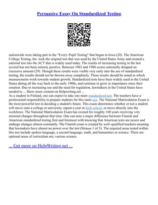 Persuasive Essay On Standardized Testing
nationwide were taking part in the "Every–Pupil Testing" that began in Iowa (28). The American
College Testing, Inc. took the original test that was used by the United States Army and created a
national test into the ACT that is widely used today. The results of increasing testing in the last
several has not been entirely positive. Between 1963 and 1980 scores nationally dropped an
excessive amount (29). Though these results were visible very early into the use of standardized
testing, the results should not be thrown away completely. These results should be noted as which
measurements work towards student growth. Standardized tests have been widely used in the United
States dating all the way back to the early 1900s, and continue to grow in importance since their
creation. Due to increasing use and the need for regulation, lawmakers in the United States have
needed to ... Show more content on Helpwriting.net ...
As a student in Finland, one can expect to take one main standardized test. The teachers have a
professional responsibility to prepare students for this main test. The National Matriculation Exam is
the most powerful test in deciding a student's future. This exam determines whether or not a student
will move onto a college or university, repeat a year in high school, or move directly into the
workforce. The National Matriculation Exam has existed for roughly 160 years receiving very
minimal changes throughout that time. One can note a major difference between Finnish and
American standardized testing first and foremost with knowing that American tests are newer and
undergo changes almost constantly. The Finnish exam is created by well–qualified teachers meaning
that lawmakers have almost no power over the test (Strauss 1 of 3). The required areas tested within
this test include spoken language, a second language, math, and humanities or science. There are
optional areas of curriculum are; various science
... Get more on HelpWriting.net ...
 