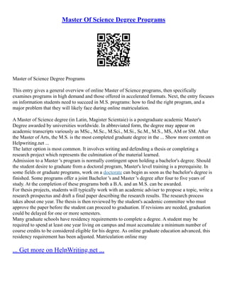 Master Of Science Degree Programs
Master of Science Degree Programs
This entry gives a general overview of online Master of Science programs, then specifically
examines programs in high demand and those offered in accelerated formats. Next, the entry focuses
on information students need to succeed in M.S. programs: how to find the right program, and a
major problem that they will likely face during online matriculation.
A Master of Science degree (in Latin, Magister Scientaie) is a postgraduate academic Master's
Degree awarded by universities worldwide. In abbreviated form, the degree may appear on
academic transcripts variously as MSc., M.Sc., M.Sci., M.Si., Sc.M., M.S., MS, AM or SM. After
the Master of Arts, the M.S. is the most completed graduate degree in the ... Show more content on
Helpwriting.net ...
The latter option is most common. It involves writing and defending a thesis or completing a
research project which represents the culmination of the material learned.
Admission to a Master 's program is normally contingent upon holding a bachelor's degree. Should
the student desire to graduate from a doctoral program, Master's level training is a prerequisite. In
some fields or graduate programs, work on a doctorate can begin as soon as the bachelor's degree is
finished. Some programs offer a joint Bachelor 's and Master 's degree after four to five years of
study. At the completion of these programs both a B.A. and an M.S. can be awarded.
For thesis projects, students will typically work with an academic adviser to propose a topic, write a
research prospectus and draft a final paper describing the research results. The research process
takes about one year. The thesis is then reviewed by the student's academic committee who must
approve the paper before the student can proceed to graduation. If revisions are needed, graduation
could be delayed for one or more semesters.
Many graduate schools have residency requirements to complete a degree. A student may be
required to spend at least one year living on campus and must accumulate a minimum number of
course credits to be considered eligible for his degree. As online graduate education advanced, this
residency requirement has been adjusted. Matriculation online may
... Get more on HelpWriting.net ...
 
