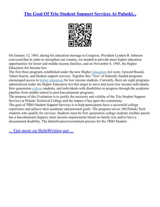 The Goal Of Trio Student Support Services At Pulaski...
On January 12, 1965, during his education message to Congress, President Lyndon B. Johnson
conveyed that in order to strengthen our country, we needed to provide more higher education
opportunities for lower and middle income families, and on November 8, 1965, the Higher
Education Act became law.
The first three programs established under the new Higher Education Act were, Upward Bound,
Talent Search, and Student support services. Together this "Trio" of federally funded programs
encouraged access to higher education for low income students. Currently, there are eight programs
administered under the Higher Education Act that target to serve and assist low income individuals,
first–generation college students, and individuals with disabilities to progress through the academic
pipeline from middle school to post baccalaureate programs.
The purpose of this Evaluation is to justify the necessity and validity of the Trio Student Support
Services at Pulaski Technical College and the impact it has upon the community.
The goal of TRIO Student Support Services is to help participants have a successful college
experience and achieve their academic and personal goals. The program serves 180 Pulaski Tech
students who qualify for services. Students must be first–generation college students (neither parent
has a baccalaureate degree), meet income requirements based on family size and/or have a
documented disability. The Identification/recruitment process for the TRIO Student
... Get more on HelpWriting.net ...
 