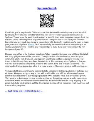 Spelman Speech
It's official, you're a spelmanite. You've received that Spelman blue envelope and you've attended
Spelbound. You've taken a horrid ID photo that will follow you through your matriculation at
Spelman. You've heard the word "matriculation" at least 50 times since you got on campus. Last, but
not least you've added #Spelman to your twitter and Instagram bios so that all of your followers
know that you have made that choice to change the world. Basically, you think you're ready to begin
your journey as a Spelman Woman. Well, my dear baby spelman sister I am so happy that you are
starting your journey, but I want to give you some tips to make these four years some of the best
four years of your life.
Do open yourself up to the Spelman sisterhood. When you get to Spelman, you will have this belief
that every girl you meet will be your sister. Through the lens of administration, these are your
sisters, but let's be real. Every girl you meet isn't your friend and has no desire to become your
friend. All of this may bring you down, but don't let it. The great thing about Spelman is that you
will find that sisterhood somewhere. Whether it be a club, dorm hall, or even a classroom. The
sisterhood will come to you, just allow it to come to you. ... Show more content on Helpwriting.net
...
You've probably joined or if you're like me started a Groupme with the expectation of making a ton
of friends. Groupme is a great way to chat with newbies like yourself, but what every Groupme
member must remember is that these people aren't 100% authentic when they are in these groups.
They want to be known and become popular, so they say things they may not actually mean. Also,
sometimes people act different when they're offline. Your virtual bff may be crazy outgoing in the
group chat, but a timid turtle in real life. Don't expect too much from Groupme, you'll meet your real
friends when you get to
... Get more on HelpWriting.net ...
 