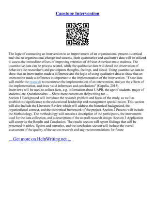 Capstone Intervention
The logic of connecting an intervention to an improvement of an organizational process is critical
and vital to organizational change and success. Both quantitative and qualitative data will be utilized
to assess the immediate effects of improving retention of African American male students. The
quantitative data can be process related, while the qualitative data will detail the observation of
behavior (the researcher's and participants thoughts, feelings, and ideas). Using quantitative data to
show that an intervention made a difference and the logic of using qualitative data to show that an
intervention made a difference is important to the implementation of the intervention. "These data
will enable the research to reconstruct the implementation of an intervention, analyze the effects of
the implementation, and draw valid inferences and conclusions" (Capella, 2015).
Interviews will be used to collect facts, e.g. information about UAPB, the age of students, major of
students, etc. Questionnaires ... Show more content on Helpwriting.net ...
Section 1 Background will introduce the research problem and focus of the study, as well as
establish its significance to the educational leadership and management specialization. This section
will also include the Literature Review which will address the historical background, the
organizational context, and the theoretical framework of the project. Section 2 Process will include
the Methodology. The methodology will contain a description of the participants, the instruments
used for the data collection, and a description of the overall research design. Section 3 Application
will comprise the Results and Conclusion. The results section will report findings that will be
presented in tables, figures and narrative, and the conclusion section will include the overall
assessment of the quality of the action research and any recommendations for future
... Get more on HelpWriting.net ...
 
