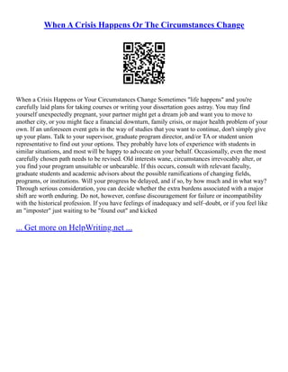 When A Crisis Happens Or The Circumstances Change
When a Crisis Happens or Your Circumstances Change Sometimes "life happens" and you're
carefully laid plans for taking courses or writing your dissertation goes astray. You may find
yourself unexpectedly pregnant, your partner might get a dream job and want you to move to
another city, or you might face a financial downturn, family crisis, or major health problem of your
own. If an unforeseen event gets in the way of studies that you want to continue, don't simply give
up your plans. Talk to your supervisor, graduate program director, and/or TA or student union
representative to find out your options. They probably have lots of experience with students in
similar situations, and most will be happy to advocate on your behalf. Occasionally, even the most
carefully chosen path needs to be revised. Old interests wane, circumstances irrevocably alter, or
you find your program unsuitable or unbearable. If this occurs, consult with relevant faculty,
graduate students and academic advisors about the possible ramifications of changing fields,
programs, or institutions. Will your progress be delayed, and if so, by how much and in what way?
Through serious consideration, you can decide whether the extra burdens associated with a major
shift are worth enduring. Do not, however, confuse discouragement for failure or incompatibility
with the historical profession. If you have feelings of inadequacy and self–doubt, or if you feel like
an "imposter" just waiting to be "found out" and kicked
... Get more on HelpWriting.net ...
 